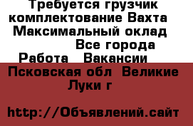 Требуется грузчик комплектование.Вахта. › Максимальный оклад ­ 79 200 - Все города Работа » Вакансии   . Псковская обл.,Великие Луки г.